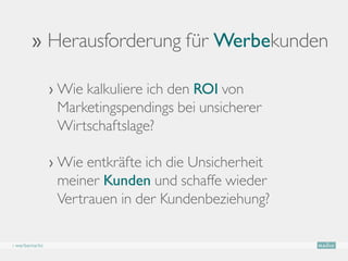 ›› Herausforderung für Werbekunden

               ›  ie kalkuliere ich den ROI von
                 W
                 Marketingspendings bei unsicherer
                 Wirtschaftslage?

               ›  ie entkräfte ich die Unsicherheit
                 W
                 meiner Kunden und schaffe wieder
                 Vertrauen in der Kundenbeziehung?

› werbemarkt
 