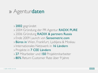 ›› Agenturdaten

                › 2002 gegründet
                › 2004 Gründung der PR Agentur RADIX PURE
                › 2006 Gründung RADIX  partners Russia
                › Ende 2009 Launch von Sensemetric.com
                › Büros in Wien, Frankfurt, Ljubljana  Moskau
                › Internationales Netzwerk in 16 Ländern
                › Projekte in 7 CEE Ländern
                › 27 Mitarbeiter und 150 Projektmitarbeiter
                › 80% Return Customer Rate über 9 Jahre


› radix wirbt um sie
 