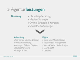 ›› Agenturleistungen
                Beratung               › Marketing-Beratung
                                       
                                       › Medien-Strategie
                                       › Online-Strategie  Konzept
                                       › Social Media Strategie



                       Advertising                       Digital
                       › Corporate Identity  Design     › Web- und Mobile Design
                       › Verkaufsförderung               › Social Media Management
                       › Anzeigen, Plakate, Displays,…   › Web  Social Media Analyse
                       › Dialog Marketing                › SEO  SEM
                       › Design  Text                   › Usability

› radix wirbt um sie
 