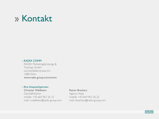 ›› Kontakt



  ›  ADIX COMM
    R
    RADIX Marketingberatungs 
    Trainings GmbH
    Lerchenfelderstrasse 6/1
    1080 Wien
    www.radix-group.com/comm


  › Ihre Ansprechpartner:
                                     
    Christian Waldheim                 Rainer Bracharz
    Geschäftsführer                    Agency Head
    mobile: +43 664 967 26 15          mobile: +43 664 967 26 22
    mail: c.waldheim@radix-group.com   mail: r.bracharz@radix-group.com
 