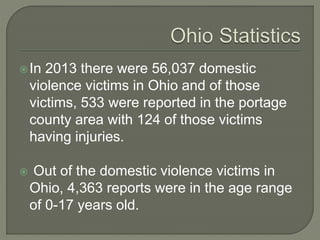 In 2013 there were 56,037 domestic
violence victims in Ohio and of those
victims, 533 were reported in the portage
county area with 124 of those victims
having injuries.
 Out of the domestic violence victims in
Ohio, 4,363 reports were in the age range
of 0-17 years old.
 