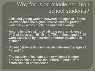  Girls and young women between the ages of 16 and
24 experience the highest rate of intimate partner
violence — almost triple the national average.
 Among female victims of intimate partner violence,
94% of those age 16-19 and 70% of those age 20-24
were victimized by a current or former boyfriend or
girlfriend.
 Violent behavior typically begins between the ages of
12 and 18.
 The severity of intimate partner violence is often
greater in cases where the pattern of abuse was
established in adolescence.
 