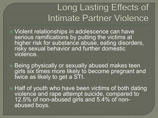  Violent relationships in adolescence can have
serious ramifications by putting the victims at
higher risk for substance abuse, eating disorders,
risky sexual behavior and further domestic
violence.
 Being physically or sexually abused makes teen
girls six times more likely to become pregnant and
twice as likely to get a STI.
 Half of youth who have been victims of both dating
violence and rape attempt suicide, compared to
12.5% of non-abused girls and 5.4% of non-
abused boys.
 