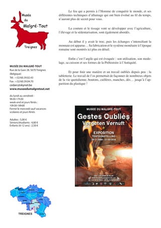Le	feu	qui	a	permis	à	l’Homme	de	conquérir	le	monde,	et	ses	
                                   différentes	techniques	d’allumage	qui	ont	bien	évolué	au	fil	du	temps,	
                                   n’auront	plus	de	secret	pour	vous.

                                   	       La	 couture	 et	 le	 tissage	 vont	 se	 développer	 avec	 l’agriculture,	
                                   l’élevage	et	la	sédentarisation,	sont	également	abordés.

                                   	     Au	 début	 il	 y	 avait	 le	 troc,	 puis	 les	 échanges	 s’intensifiant	 la	
                                   monnaie	est	apparue…	Sa	fabrication	et	le	système	monétaire	à	l’époque	
                                   romaine	sont	montrés	ici	plus	en	détail.

                                   	       Enfin	c’est	l’argile	qui	est	évoquée	:	son	utilisation,	son	mode-
                                   lage,	sa	cuisson	et	ses	formes	de	la	Préhistoire	à	l’Antiquité.
MUSÉE DU MALGRÉ-TOUT
Rue de la Gare 28, 5670 Treignes
                                   	       Et	 pour	 finir	 une	 matière	 et	 un	 travail	 oubliés	 depuis	 peu	 :	 la	
(Belgique)
                                   tabletterie.	Le	travail	de	l’os	permettait	de	façonner	de	nombreux	objets	
Tél. : +32/60.39.02.43
Fax : +32/60.39.04.70
                                   de	la	vie	quotidienne,	boutons,	cuillères,	manches,	dés…	jusqu’à	l’ap-
cedarc@skynet.be                   parition	du	plastique	!
www.museedumalgretout.net

du lundi au vendredi :
9h30-17h30
week-end et jours fériés :
10h30-18h00
Fermé le mercredi sauf vacances
scolaires et jours fériés

Adultes : 5,00 €
Séniors/étudiants : 4,00 €
Enfants (6-12 ans) : 2,50 €




        TREIGNES
 