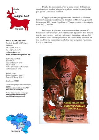 Du	côté	des	monuments,	c’est	le	grand	Sphinx	de	Gizeh	qui	
                                         tient	la	vedette,	suivi	de	près	par	la	façade	du	temple	d’Abou	Simbel,	
                                         puis	par	les	Colosses	de	Memnon.

                                         	       L’Egypte	pharaonique	apparaît	aussi	comme	décor	dans	des	
                                         histoires	beaucoup	plus	récentes	se	déroulant	au	Moyen	Age,	pendant	
                                         la	campagne	d’Egypte	de	Napoléon,	et	l’époque	contemporaine	depuis	
                                         la	fin	du	XIXe	siècle.

                                         	       Les	images	de	pharaons	ne	se	cantonnent	donc	pas	aux	BD	
                                         historiques	«antiquisantes»,	mais	se	retrouvent	également	dans	presque	
                                         tous	les	autres	genres	:	policier,	espionnage,	fantastique,	science-fic-
                                         tion,	humour,	avec	assez	régulièrement	des	connotations	érotiques.	En	
MUSÉE DU MALGRÉ-TOUT                     tout	cas,	l’Egypte	pharaonique	symbolise	bien	le	mystère,	l’aventure,	
Rue de la Gare 28, 5670 Treignes         le	rêve	et	l’exotisme...
(Belgique)
Tél. : +32/60.39.02.43
Fax : +32/60.39.04.70
cedarc@skynet.be
www.museedumalgretout.net

du lundi au vendredi :
9h30-17h30
week-end et jours fériés :
10h30-18h00
Fermé le mercredi sauf vacances
scolaires et jours fériés

Adultes : 5,00 €
Séniors/étudiants : 4,00 €
Enfants (6-12 ans) : 2,50 €

Catalogue : 19,50 €

Dossier pédagogique téléchargeable sur
la page :
http://users.skynet.be/cedarc/PDF/
docu-peda-ile-paque.pdf

Photos téléchargeables sur la page :
http://users.skynet.be/cedarc/
expo2008/photospress.html




        TREIGNES
 