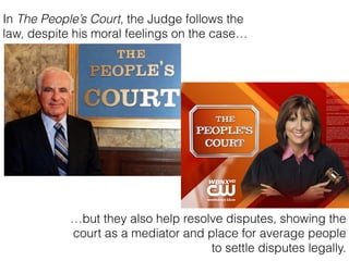 In The Peoples Court, the Judge follows the
law, despite his moral feelings on the case
but they also help resolve disputes, showing the
court as a mediator and place for average people
to settle disputes legally.
 