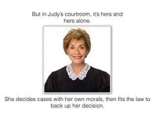 But in Judys courtroom, its hers and
hers alone.
She decides cases with her own morals, then ?ts the law to
back up her decision.
 
