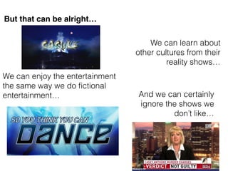 But that can be alright
We can learn about
other cultures from their
reality shows
We can enjoy the entertainment
the same way we do ?ctional
entertainment And we can certainly
ignore the shows we
dont like
 