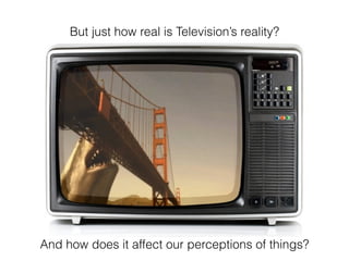 But just how real is Televisions reality?
And how does it affect our perceptions of things?
 