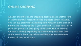 ONLINE SHOPPING
Amazon and other online shopping destinations is another form
of technology that meets the needs of people almost instantly.
You can buy pretty much anything from Amazon at the click of a
button and the package is at your doorstep 1-2 days later. In 10
years this process is only going to be faster with air delivery.
Amazon is already expanding by transitioning into their own
airline service. Same day delivery will become more common
instead of seen as a luxury.
 