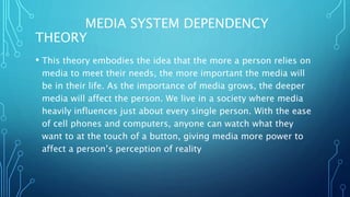 MEDIA SYSTEM DEPENDENCY
THEORY
• This theory embodies the idea that the more a person relies on
media to meet their needs, the more important the media will
be in their life. As the importance of media grows, the deeper
media will affect the person. We live in a society where media
heavily influences just about every single person. With the ease
of cell phones and computers, anyone can watch what they
want to at the touch of a button, giving media more power to
affect a person’s perception of reality
 