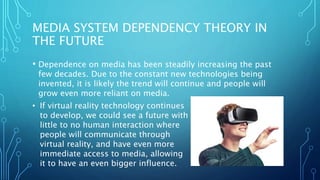 MEDIA SYSTEM DEPENDENCY THEORY IN
THE FUTURE
• Dependence on media has been steadily increasing the past
few decades. Due to the constant new technologies being
invented, it is likely the trend will continue and people will
grow even more reliant on media.
• If virtual reality technology continues
to develop, we could see a future with
little to no human interaction where
people will communicate through
virtual reality, and have even more
immediate access to media, allowing
it to have an even bigger influence.
 