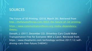 SOURCES
The Future of 3D Printing. (2018, March 26). Retrieved from
http://thefutureofthings.com/4664-the-future-of-3d-printing/
https://www.communicationtheory.org/media-dependency-
theory/
Donath, J. (2017, December 22). Driverless Cars Could Make
Transportation Free for Everyone-With a Catch. Retrieved from
https://www.theatlantic.com/technology/archive/2017/12/self-
driving-cars-free-future/548945/
 