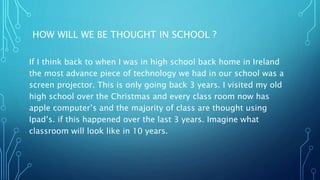 HOW WILL WE BE THOUGHT IN SCHOOL ?
If I think back to when I was in high school back home in Ireland
the most advance piece of technology we had in our school was a
screen projector. This is only going back 3 years. I visited my old
high school over the Christmas and every class room now has
apple computer’s and the majority of class are thought using
Ipad’s. if this happened over the last 3 years. Imagine what
classroom will look like in 10 years.
 