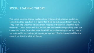 SOCIAL LEARNING THEORY
The social learning theory explains how children that observe models or
something they see, how it is easier for them to pick up and learn from it.
They then find that they imitate these models or behaviors that they have
observed. That’s why I feel that we will see more technology taking over our
classroom in the future because the children are becoming more and more
surrounded by technology at a younger age and I feel this way it will be the
easiest for them to pick up things.
 