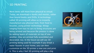 3D PRINTING
More items will move from physical to virtual.
Today, we download e-books and movies, rather
than bound books and DVDs. A technology
called 3D printing will allow us to instantly
manufacture any physical item, from food to
bicycles, using printer technology. things
ranging from toys to cars to living structures are
being printed and because the process is done
by adding layers of materials on top of one
another, they are printed fully assembled and
decorated, too. In the future we will see 3D
printing being used for example if you break a
water faucets in your home, you can then
customize on the 3D printer a new one and print
it. This is why I feel 3D printing will play a big
 