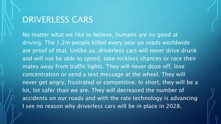 DRIVERLESS CARS
No matter what we like to believe, humans are no good at
driving. The 1.2m people killed every year on roads worldwide
are proof of that. Unlike us, driverless cars will never drive drunk
and will not be able to speed, take reckless chances or race their
mates away from traffic lights. They will never doze off, lose
concentration or send a text message at the wheel. They will
never get angry, frustrated or competitive. In short, they will be a
lot, lot safer than we are. They will decreased the number of
accidents on our roads and with the rate technology is advancing
I see no reason why driverless cars will be in place in 2028.
 