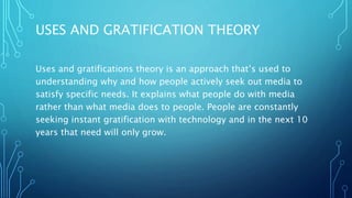 USES AND GRATIFICATION THEORY
Uses and gratifications theory is an approach that’s used to
understanding why and how people actively seek out media to
satisfy specific needs. It explains what people do with media
rather than what media does to people. People are constantly
seeking instant gratification with technology and in the next 10
years that need will only grow.
 