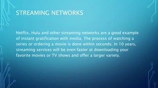 STREAMING NETWORKS
Netflix, Hulu and other streaming networks are a good example
of instant gratification with media. The process of watching a
series or ordering a movie is done within seconds. In 10 years,
streaming services will be even faster at downloading your
favorite movies or TV shows and offer a larger variety.
 