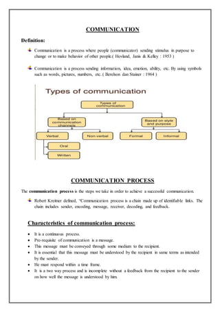 COMMUNICATION
Definition:
Communication is a process where people (communicator) sending stimulus in purpose to
change or to make behavior of other people.( Hovland, Janis & Kelley : 1953 )
Communication is a process sending information, idea, emotion, ability, etc. By using symbols
such as words, pictures, numbers, etc. ( Berelson dan Stainer : 1964 )
COMMUNICATION PROCESS
The communication process is the steps we take in order to achieve a successful communication.
Robert Kreitner defined, “Communication process is a chain made up of identifiable links. The
chain includes sender, encoding, message, receiver, decoding, and feedback.
Characteristics of communication process:
 It is a continuous process.
 Pre-requisite of communication is a message.
 This message must be conveyed through some medium to the recipient.
 It is essential that this message must be understood by the recipient in same terms as intended
by the sender.
 He must respond within a time frame.
 It is a two way process and is incomplete without a feedback from the recipient to the sender
on how well the message is understood by him.
 