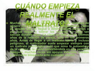  Muchas veces al ver las noticias sobre la violencia de
género nos sorprendemos y nos preguntamos cómo
es posible que se llegue a determinados extremos o
por qué llegan a tolerar las mujeres un trato tan
salvaje durante años. La clave no está en los últimos
años de la relación de pareja, sino en los primeros
años. Antes de llegar a un maltrato fuerte o incluso
peligroso, el maltratador suele empezar siempre con
un maltrato psicológico sutil que mina la autoestima
de la víctima y la anula convirtiéndola en una persona
insegura, muchas veces sin apoyos externos, miedos
y realmente bloqueada ante cualquier acción.
 