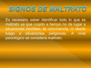 Es necesario saber identificar todo lo que es
maltrato ya que cogido a tiempo no da lugar a
situaciones horribles de convivencia, ni desde
luego a situaciones peligrosas. A nivel
psicológico se considera maltrato.
 