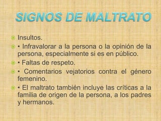  Insultos.
 • Infravalorar a la persona o la opinión de la
persona, especialmente si es en público.
 • Faltas de respeto.
 • Comentarios vejatorios contra el género
femenino.
 • El maltrato también incluye las críticas a la
familia de origen de la persona, a los padres
y hermanos.
 