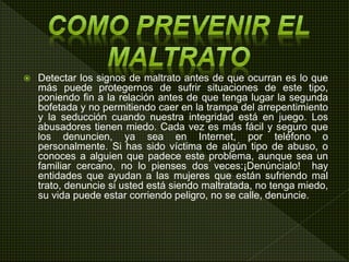  Detectar los signos de maltrato antes de que ocurran es lo que
más puede protegernos de sufrir situaciones de este tipo,
poniendo fin a la relación antes de que tenga lugar la segunda
bofetada y no permitiendo caer en la trampa del arrepentimiento
y la seducción cuando nuestra integridad está en juego. Los
abusadores tienen miedo. Cada vez es más fácil y seguro que
los denuncien, ya sea en Internet, por teléfono o
personalmente. Si has sido víctima de algún tipo de abuso, o
conoces a alguien que padece este problema, aunque sea un
familiar cercano, no lo pienses dos veces:¡Denúncialo! hay
entidades que ayudan a las mujeres que están sufriendo mal
trato, denuncie si usted está siendo maltratada, no tenga miedo,
su vida puede estar corriendo peligro, no se calle, denuncie.
 