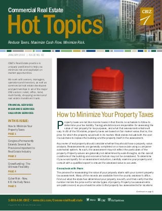 HotTopics
CommercialRealEstate
Reduce Taxes. Maximize Cash Flow. Minimize Risk.
JANUARY 2016 | ISSUE NO. 02
HowtoMinimizeYourPropertyTaxes
P
roperty taxes are not like income taxes in that there’s no schedule to follow to
determine your tax liability. Taxing jurisdictions are responsible for assessing the
value of real property for tax purposes, and what that assessment entails will
vary. In 49 of the 50 states, property taxes are based on fair market value, that is, the
price for which the property would sell in its market. Most states include both the cost
it would take to replace the building and the property itself in the assessment.
Any owner of real property should consider whether they should have a property value
analysis. Reassessments are generally completed on a mass scale using a computer-
automated system. As such, the assessment may not reflect the particulars of the
property. Property values are generally not determined by walk-throughs, so the overall
conditions of the building and economic factors may not be considered. To determine
if you would qualify for an assessment reduction, carefully examine your property and
consult with a qualified expert to ensure the assessed value is accurate.
Crosscheck with Peers
The process for reassessing the value of your property starts with your current property
tax assessment. Many of the records are available from the county assessor’s office.
Find out what the state has determined your property is worth, and then verify that the
number mirrors the price set for similar types of property. Property tax assessments
are public record, so you should be able to find property tax assessments for locations
(Continued on page 2)
1-800-ASK-CBIZ • www.cbiz.com/CommercialRealEstate
© Copyright 2016. CBIZ, Inc. NYSE Listed: CBZ. All rights reserved.
CBIZ’s Real Estate practice is
uniquely positioned to help you
minimize risk and capitalize on
market opportunities.
We work with owners, managers,
operators and investors, as well as
commercial real estate developers
and partnerships in all of the major
CRE sectors: retail, office, hotel,
multi-family, shopping centers and
real estate investment trusts.
FINANCIAL SERVICES
INSURANCE SERVICES
VALUATION SERVICES
IN THIS ISSUE:
How to Minimize Your
Property Taxes
PAGE 1
Congress Permanently
Extends Several Tax
Provisions Important to
Real Estate Industry
PAGE 2
Crowdfunding - The
Ultimate Flexibility
PAGE 4
Cyber Risk - Now,
It IS the Daily News
PAGE 5
CBIZ BizTipsVideos@cbiz
 