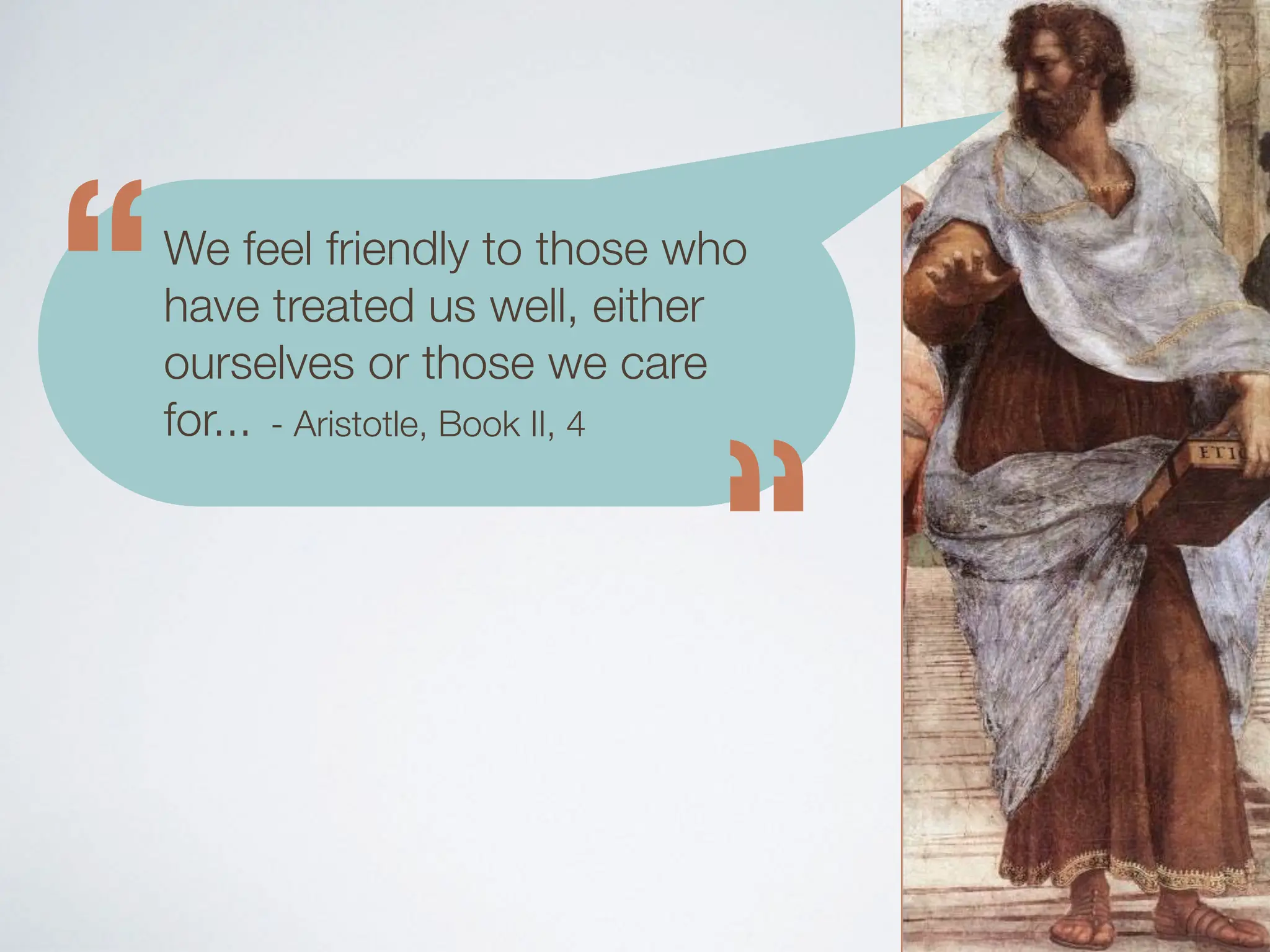 We feel friendly to those who
have treated us well, either
ourselves or those we care
for...
“
“
- Aristotle, Book II, 4
 