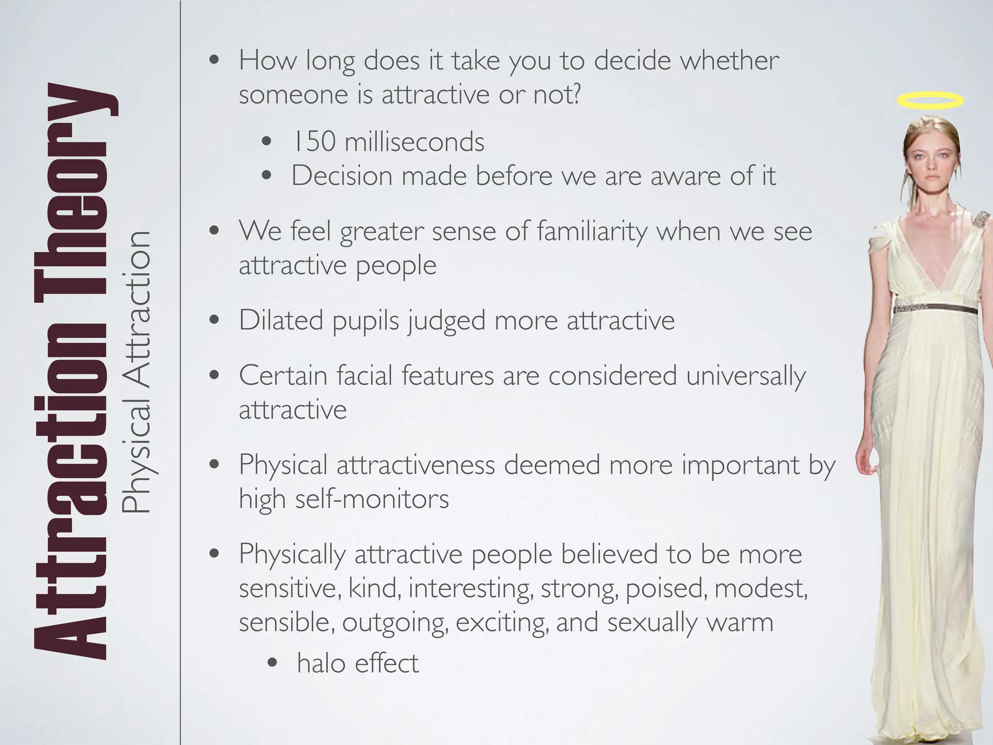 Attraction
TheoryPhysical
Attraction • 150 milliseconds
• Decision made before we are aware of it
• We feel greater sense of familiarity when we see
attractive people
• Dilated pupils judged more attractive
• Certain facial features are considered universally
attractive
• Physical attractiveness deemed more important by
high self-monitors
• Physically attractive people believed to be more
sensitive, kind, interesting, strong, poised, modest,
sensible, outgoing, exciting, and sexually warm
• How long does it take you to decide whether
someone is attractive or not?
• halo effect
 