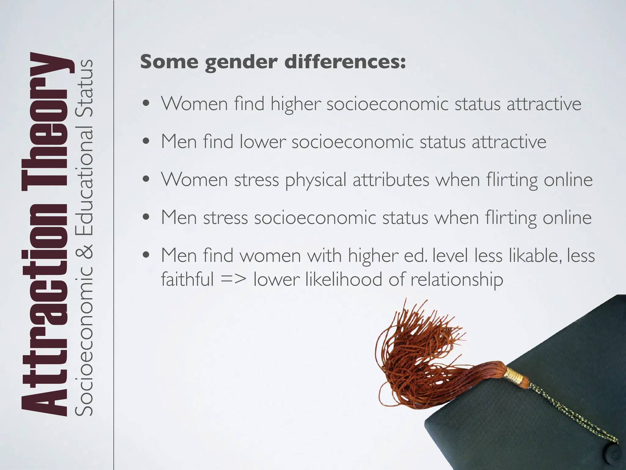 Attraction
TheorySocioeconomic
&
Educational
Status
• Women
fi
nd higher socioeconomic status attractive
• Men
fi
nd lower socioeconomic status attractive
• Women stress physical attributes when
fl
irting online
• Men stress socioeconomic status when
fl
irting online
• Men
fi
nd women with higher ed. level less likable, less
faithful => lower likelihood of relationship
Some gender differences:
 