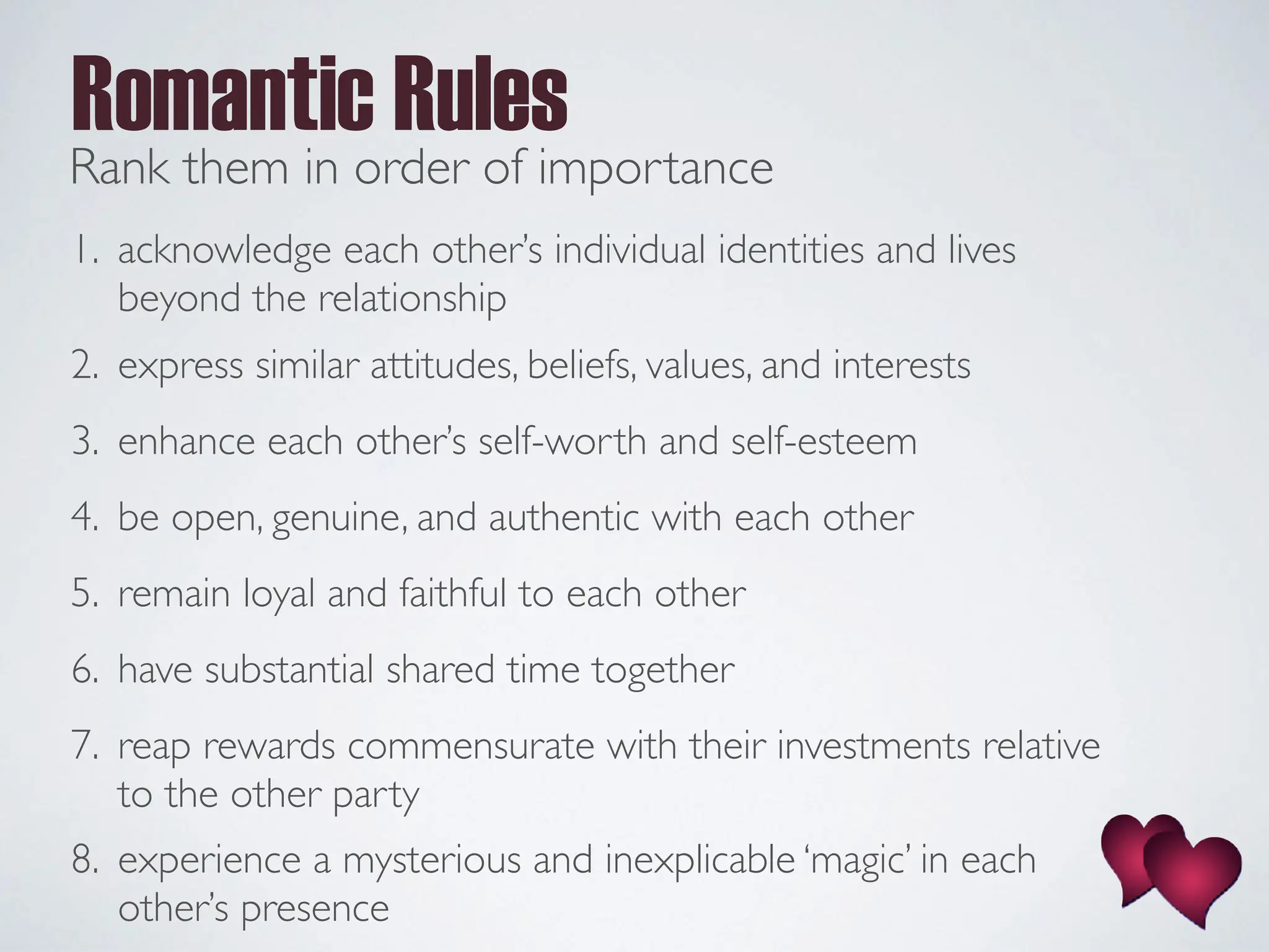1. acknowledge each other’s individual identities and lives
beyond the relationship
2. express similar attitudes, beliefs, values, and interests
3. enhance each other’s self-worth and self-esteem
4. be open, genuine, and authentic with each other
5. remain loyal and faithful to each other
6. have substantial shared time together
7. reap rewards commensurate with their investments relative
to the other party
8. experience a mysterious and inexplicable ‘magic’ in each
other’s presence
Romantic Rules
Rank them in order of importance
 