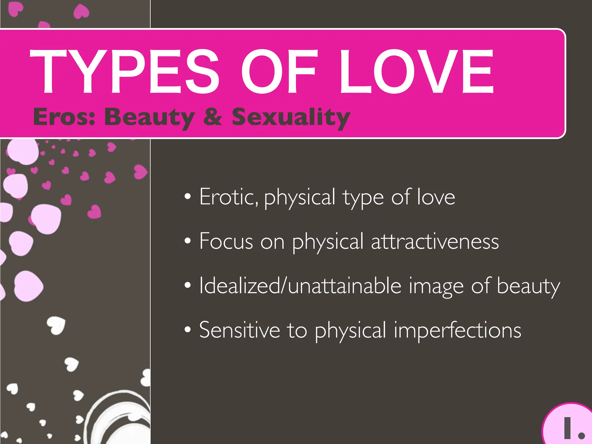 TYPES OF LOVE
Eros: Beauty & Sexuality
1.
• Erotic, physical type of love
• Focus on physical attractiveness
• Idealized/unattainable image of beauty
• Sensitive to physical imperfections
 