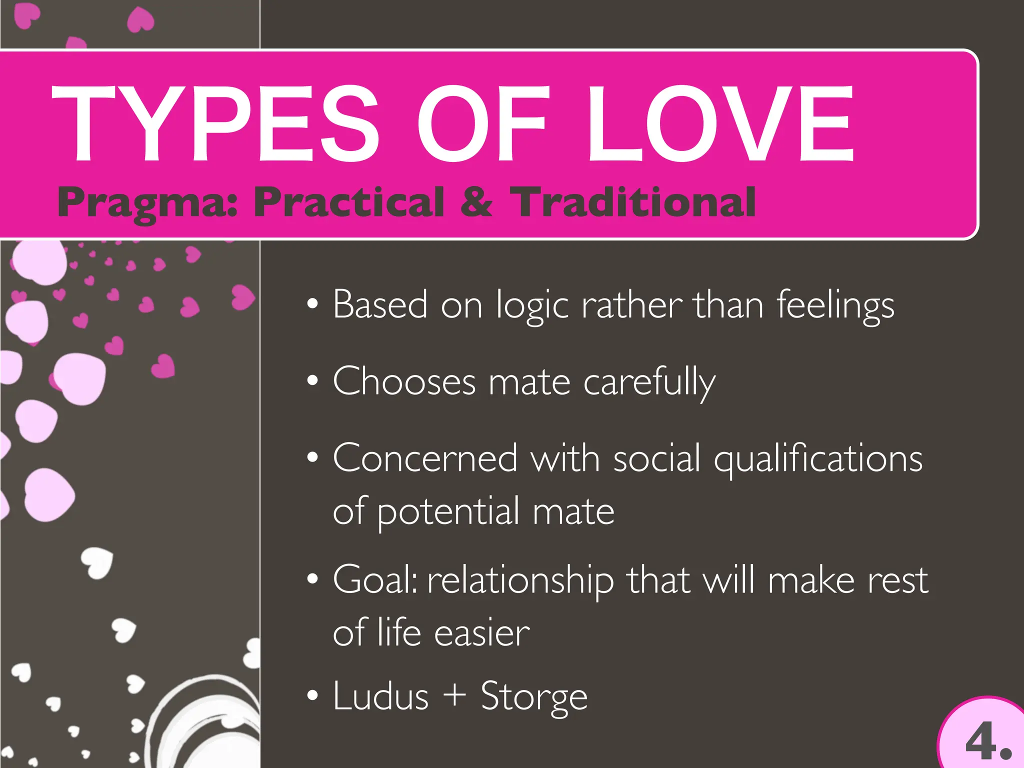 TYPES OF LOVE
Pragma: Practical & Traditional
4.
• Based on logic rather than feelings
• Chooses mate carefully
• Concerned with social quali
fi
cations
of potential mate
• Goal: relationship that will make rest
of life easier
• Ludus + Storge
 