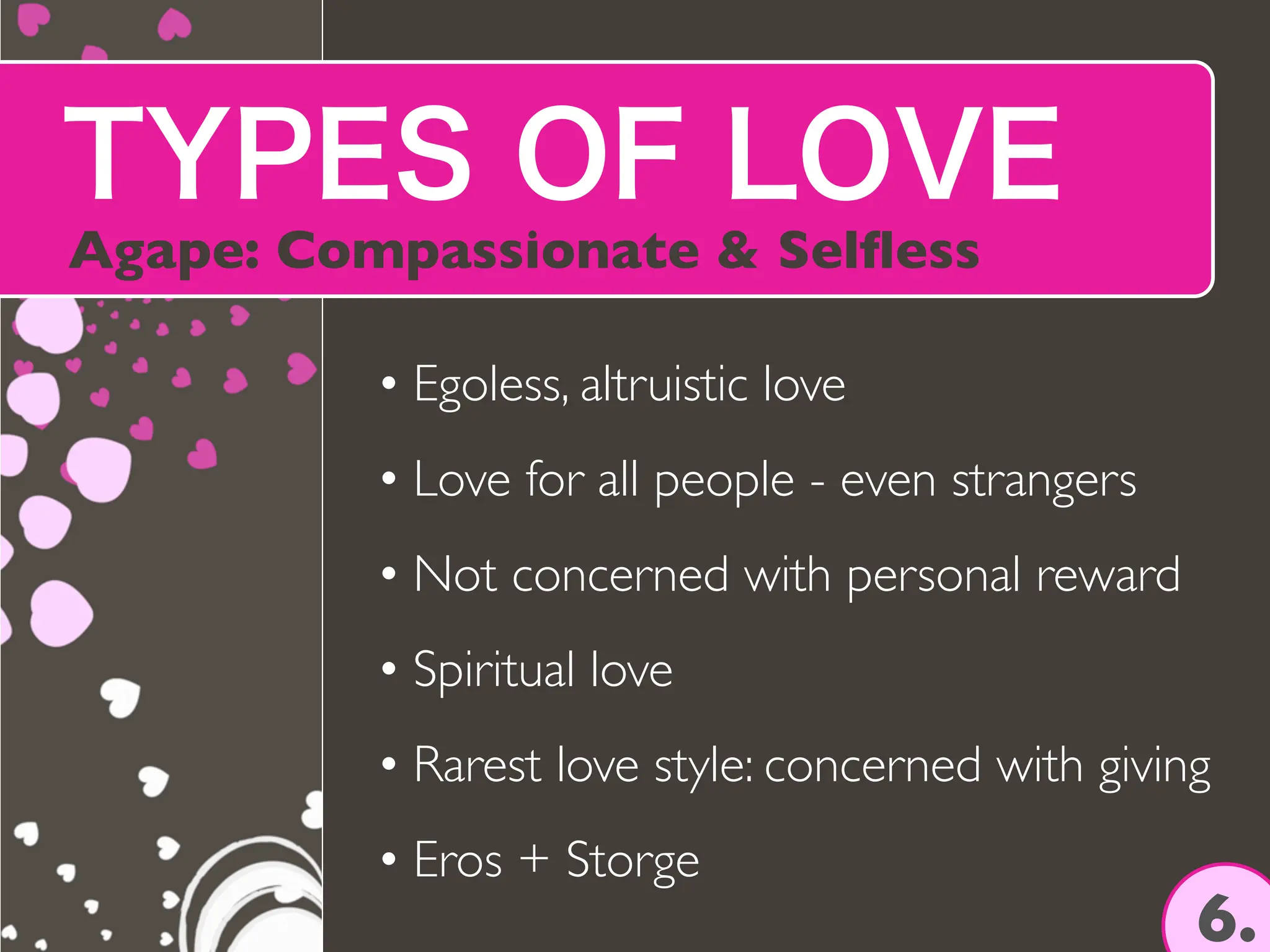 TYPES OF LOVE
Agape: Compassionate & Sel
fl
ess
6.
• Egoless, altruistic love
• Love for all people - even strangers
• Not concerned with personal reward
• Spiritual love
• Rarest love style: concerned with giving
• Eros + Storge
 