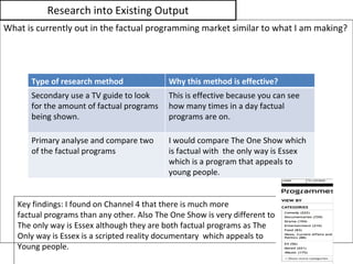 Research into Existing Output What is currently out in the factual programming market similar to what I am making? Key findings: I found on Channel 4 that there is much more  factual programs than any other. Also The One Show is very different to The only way is Essex although they are both factual programs as The  Only way is Essex is a scripted reality documentary  which appeals to  Young people. Type of research method Why this method is effective? Secondary use a TV guide to look for the amount of factual programs being shown. This is effective because you can see how many times in a day factual programs are on. Primary analyse and compare two of the factual programs  I would compare The One Show which is factual with  the only way is Essex which is a program that appeals to young people. 