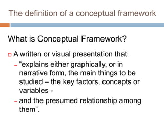 The definition of a conceptual framework
What is Conceptual Framework?
 A written or visual presentation that:
– “explains either graphically, or in
narrative form, the main things to be
studied – the key factors, concepts or
variables -
– and the presumed relationship among
them”.
 