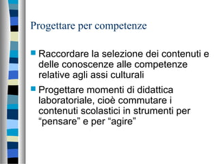 Progettare per competenze
 Raccordare la selezione dei contenuti e
delle conoscenze alle competenze
relative agli assi culturali
 Progettare momenti di didattica
laboratoriale, cioè commutare i
contenuti scolastici in strumenti per
“pensare” e per “agire”
 