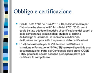 Obbligo e certificazione
 Con la nota 1208 del 12/4/2010 il Capo Dipartimento per
l’Istruzione ha diramato il D.M. n.9 del 27/01/2010, con il
quale è stato adottato il modello di certificazione dei saperi e
delle competenze acquisiti dagli studenti al termine
dell’obbligo di istruzione, in linea con le indicazioni
dell’Unione europea sulla trasparenza delle certificazioni.
 L’Istituto Nazionale per la Valutazione del Sistema di
Istruzione e Formazione (INVALSI) ha reso disponibile una
documentazione, tratta dal Compendio delle prove OCSE-
PISA, perché le scuole possano predisporre prove per
certificare le competenze.
 