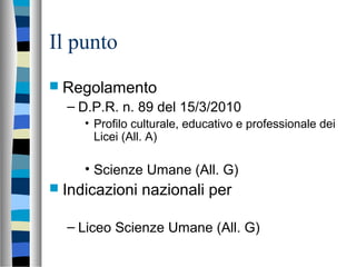 Il punto
 Regolamento
– D.P.R. n. 89 del 15/3/2010
• Profilo culturale, educativo e professionale dei
Licei (All. A)
• Scienze Umane (All. G)
 Indicazioni nazionali per
– Liceo Scienze Umane (All. G)
 
