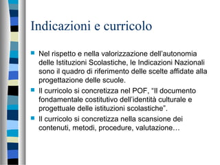 Indicazioni e curricolo
 Nel rispetto e nella valorizzazione dell’autonomia
delle Istituzioni Scolastiche, le Indicazioni Nazionali
sono il quadro di riferimento delle scelte affidate alla
progettazione delle scuole.
 Il curricolo si concretizza nel POF, “Il documento
fondamentale costitutivo dell’identità culturale e
progettuale delle istituzioni scolastiche”.
 Il curricolo si concretizza nella scansione dei
contenuti, metodi, procedure, valutazione…
 