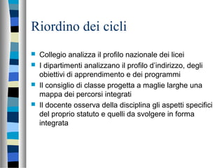 Riordino dei cicli
 Collegio analizza il profilo nazionale dei licei
 I dipartimenti analizzano il profilo d’indirizzo, degli
obiettivi di apprendimento e dei programmi
 Il consiglio di classe progetta a maglie larghe una
mappa dei percorsi integrati
 Il docente osserva della disciplina gli aspetti specifici
del proprio statuto e quelli da svolgere in forma
integrata
 