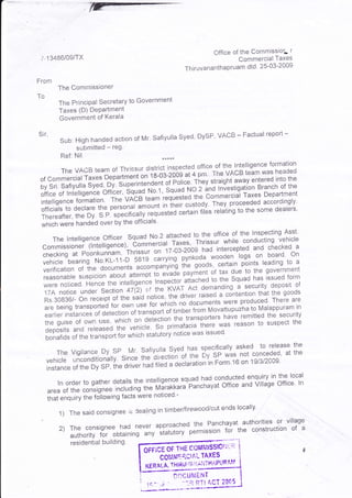 Cffice of the CommissioL r
 i -1 3486/09/TX                                                                   Commercial Taxes
                                                                 Thiruvananihapruam dtd. 25-03-2009
From
          The Commissi0ner
To
          The Prirrcipal secretary to Government
          Taxes (D) DeParlment
          Government of Kerala

Sir,
           Sub:HighhandedactionofMr'safiyullaSyed'DySP'VACB-Factualreport-
                submitted   -   reg'
           Ref: Nil.

          TheVACBteamofThrissurdistrictinspectedofficeofthelntelligenceformation team was headed
                                       on t,a-og-zobg .t 4 pm. The VACB
of commercial raxes Department                                                             into the
                                                  oi pofi""' They straight away entered
by Sri. Safiyulla SV"O,"OV irperlntenOent                    No- 2     lniesiigation Branch of the
office   of lntelligence"btri'r"i, bquao ruoli, squuo *'". 1d      commerciar Taxes Department
interigence formation. The VACB
                                        ,u#' r"q]r*t"J                                 accordingly'
                                                 in in"ir custody. They proceeded
officiars to decrare the personur "rorni                                      to the some dealers'
Thereafter, the Dy. S.P. specificaLty
                                         requett"Jitt"in filbs relating
*f,i.f't *"tu franOed over by the officials'
                                                                                               Asst'
                                                   attached to the office of the lnspecting
     The    lntelligence officer squad No'2 -iu*"t' Thrissur while conducting vehicle
 Commissioner (lntelligence), Cornrn"iJi'r                                               checked a
 checking at Poonkun-n"rn,'ihri.su,
                                            onlZ-Oi-2009 had iniercepted and board' on
                                                          pynkoda,wooden logs       on
 vehicle bearing No.KL-11-D 5g1g J"rr;,ing iti"                                                 to a
 verification
                                                               ooofs, certain points leading
                 of the documents u."ornlfrn'yi;"n payment. of tax due to the government
 reasonable suspicion about attenrpt
                                            i!-"""0"                                            form
 were noiiced. Hence the intelligen""
                                             ri'i'"1t"1'tt'9r't9o to the Squad has issued of
                                                             Act demanding a     security deposit
  17A notice under section 47(2) c,t irl."kvAr                                                goods
                                                    ttt* i'iu"' raised a cJntention that the are
  Rs.308361 On receipt of the saiO notlcl,                                                There
                                               *i-'i"t"' no documents were produced'
  are being tr"nrpoJul'for own use foi                                                              tn
           instances oioltection of transpo't
                                                   oitito"r from Movattupuzha to Malappuram
                                                            transporters have remitied the
  earlier                                                                                    security
  the guise of own tr",-*f..'l.f. on O*t"li;t;
                                                           iil
     depositsanoreteas"otr,uvehicle.s"-pn*'r".l"l:i"wasreasontosuspectthe
     bonafids of the ttu*pottlor which
                                       statutory notice was issued'

       TheVigilanceDySPl/lr.SafiyullaSyedhSspecificallyaskedtoreleasethe
                                                  of the Dy sP was not conceded' at
                                                                                    the
     vehicle unconditionally. since tne oiiect[i-
                                               Jectaration in Form'16 on 19/3i2009'
     instance of the Dy SP, the driver r-'"0?ii"J'"
                                                                                            local
                                                        squad had conducted ehquiry in the
           ln order to gather details the intelligence              office and Village office' ln
       area of the  consignee including the rtrli"r,r.ur"'Panchayat
       [,rf"nquity the following facts were noticed:-

            )Thesaidconsigneeiudealingintimber/firewood/cutendslocally.
                                                                     authorities or village
           2) The  consignee haci. never aRprglchedpermiss'ron for the construction of a
                                                    ]l:,:"nchayat
              authority for obtaining any siatutory
               residential building.
                                                                   -   I   ltlllriFrrsl:r"'*"""------!
                                                    r-'r


                                        GticE or rxE coillhtlsslor';';q                                         ?


                                                corfiMqq,ctAl          TAXES                             r t-   i
                                                                                                                *.

                                                           tA, ;'i Ai=iT H AP u R'*'[1
                                         KERALA, TH I Ri,l

                                                                              ACT 2O*5
 