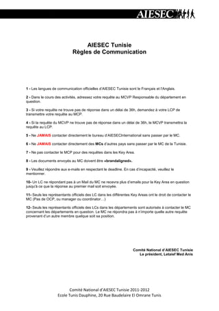 AIESEC Tunisie
                             Règles de Communication




1 - Les langues de communication officielles d’AIESEC Tunisie sont le Français et l’Anglais.

2 - Dans le cours des activités, adressez votre requête au MCVP Responsable du département en
question.

3 - Si votre requête ne trouve pas de réponse dans un délai de 36h, demandez à votre LCP de
transmettre votre requête au MCP.

4 - Si la requête du MCVP ne trouve pas de réponse dans un délai de 36h, le MCVP transmettra la
requête au LCP.

5 - Ne JAMAIS contacter directement le bureau d’AIESECInternational sans passer par le MC.

6 - Ne JAMAIS contacter directement des MCs d’autres pays sans passer par le MC de la Tunisie.

7 - Ne pas contacter le MCP pour des requêtes dans les Key Area.

8 - Les documents envoyés au MC doivent être «brandaligned».

9 - Veuillez répondre aux e-mails en respectant le deadline. En cas d’incapacité, veuillez le
mentionner.

10- Un LC ne répondant pas à un Mail du MC ne recevra plus d’emails pour la Key Area en question
jusqu'à ce que la réponse au premier mail soit envoyée.

11- Seuls les représentants officiels des LC dans les différentes Key Areas ont le droit de contacter le
MC (Pas de OCP, ou manager ou coordinator…)

12- Seuls les représentants officiels des LCs dans les départements sont autorisés à contacter le MC
concernant les départements en question. Le MC ne répondra pas à n’importe quelle autre requête
provenant d’un autre membre quelque soit sa position.




                                                                   Comité National d’AIESEC Tunisie
                                                                      Le président, Letaief Med Anis




                          Comité National d’AIESEC Tunisie 2011-2012
                   Ecole Tunis Dauphine, 20 Rue Baudelaire El Omrane Tunis
 
