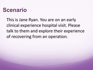 Scenario
 This is Jane Ryan. You are on an early
 clinical experience hospital visit. Please
 talk to them and explore their experience
 of recovering from an operation.
 