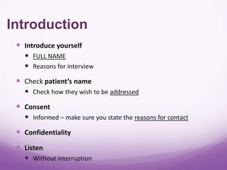 Introduction
  Introduce yourself
    FULL NAME
    Reasons for interview
  Check patient’s name
    Check how they wish to be addressed
  Consent
    Informed – make sure you state the reasons for contact
  Confidentiality
  Listen
    Without interruption
 