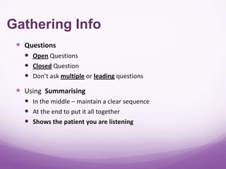 Gathering Info
  Questions
    Open Questions
    Closed Question
    Don’t ask multiple or leading questions
  Using Summarising
    In the middle – maintain a clear sequence
    At the end to put it all together
    Shows the patient you are listening
 