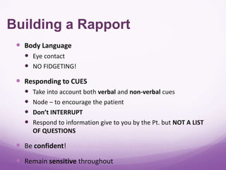 Building a Rapport
  Body Language
    Eye contact
    NO FIDGETING!
  Responding to CUES
      Take into account both verbal and non-verbal cues
      Node – to encourage the patient
      Don’t INTERRUPT
      Respond to information give to you by the Pt. but NOT A LIST
       OF QUESTIONS

  Be confident!
  Remain sensitive throughout
 