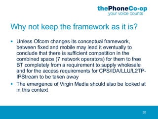 Why not keep the framework as it is? Unless Ofcom changes its conceptual framework, between fixed and mobile may lead it eventually to conclude that there is sufficient competition in the combined space (7 network operators) for them to free BT completely from a requirement to supply wholesale and for the access requirements for CPS/IDA/LLU/L2TP-IPStream to be taken away The emergence of Virgin Media should also be looked at in this context 
